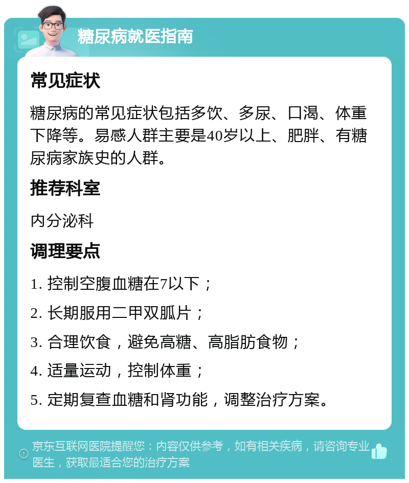 糖尿病就医指南 常见症状 糖尿病的常见症状包括多饮、多尿、口渴、体重下降等。易感人群主要是40岁以上、肥胖、有糖尿病家族史的人群。 推荐科室 内分泌科 调理要点 1. 控制空腹血糖在7以下； 2. 长期服用二甲双胍片； 3. 合理饮食，避免高糖、高脂肪食物； 4. 适量运动，控制体重； 5. 定期复查血糖和肾功能，调整治疗方案。