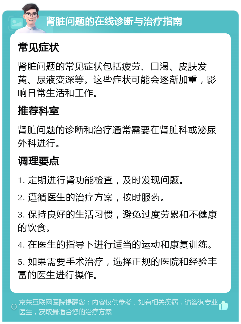 肾脏问题的在线诊断与治疗指南 常见症状 肾脏问题的常见症状包括疲劳、口渴、皮肤发黄、尿液变深等。这些症状可能会逐渐加重，影响日常生活和工作。 推荐科室 肾脏问题的诊断和治疗通常需要在肾脏科或泌尿外科进行。 调理要点 1. 定期进行肾功能检查，及时发现问题。 2. 遵循医生的治疗方案，按时服药。 3. 保持良好的生活习惯，避免过度劳累和不健康的饮食。 4. 在医生的指导下进行适当的运动和康复训练。 5. 如果需要手术治疗，选择正规的医院和经验丰富的医生进行操作。