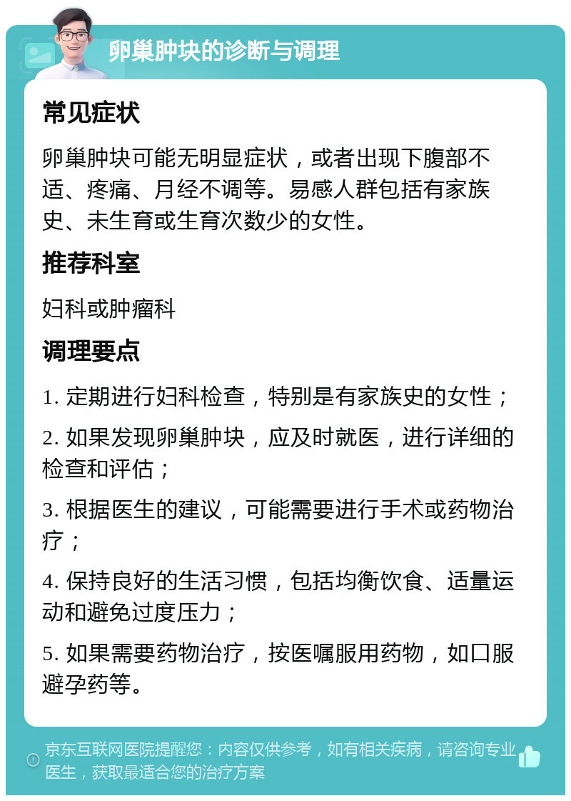 卵巢肿块的诊断与调理 常见症状 卵巢肿块可能无明显症状，或者出现下腹部不适、疼痛、月经不调等。易感人群包括有家族史、未生育或生育次数少的女性。 推荐科室 妇科或肿瘤科 调理要点 1. 定期进行妇科检查，特别是有家族史的女性； 2. 如果发现卵巢肿块，应及时就医，进行详细的检查和评估； 3. 根据医生的建议，可能需要进行手术或药物治疗； 4. 保持良好的生活习惯，包括均衡饮食、适量运动和避免过度压力； 5. 如果需要药物治疗，按医嘱服用药物，如口服避孕药等。