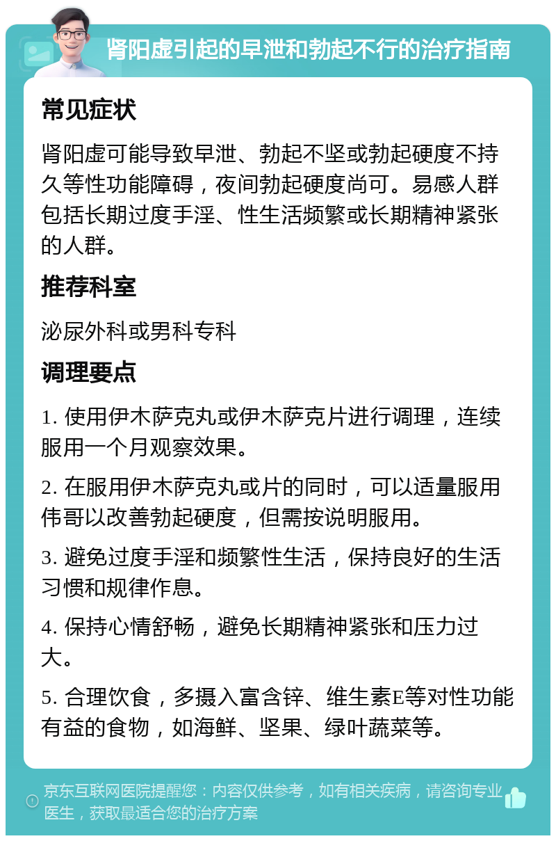 肾阳虚引起的早泄和勃起不行的治疗指南 常见症状 肾阳虚可能导致早泄、勃起不坚或勃起硬度不持久等性功能障碍，夜间勃起硬度尚可。易感人群包括长期过度手淫、性生活频繁或长期精神紧张的人群。 推荐科室 泌尿外科或男科专科 调理要点 1. 使用伊木萨克丸或伊木萨克片进行调理，连续服用一个月观察效果。 2. 在服用伊木萨克丸或片的同时，可以适量服用伟哥以改善勃起硬度，但需按说明服用。 3. 避免过度手淫和频繁性生活，保持良好的生活习惯和规律作息。 4. 保持心情舒畅，避免长期精神紧张和压力过大。 5. 合理饮食，多摄入富含锌、维生素E等对性功能有益的食物，如海鲜、坚果、绿叶蔬菜等。