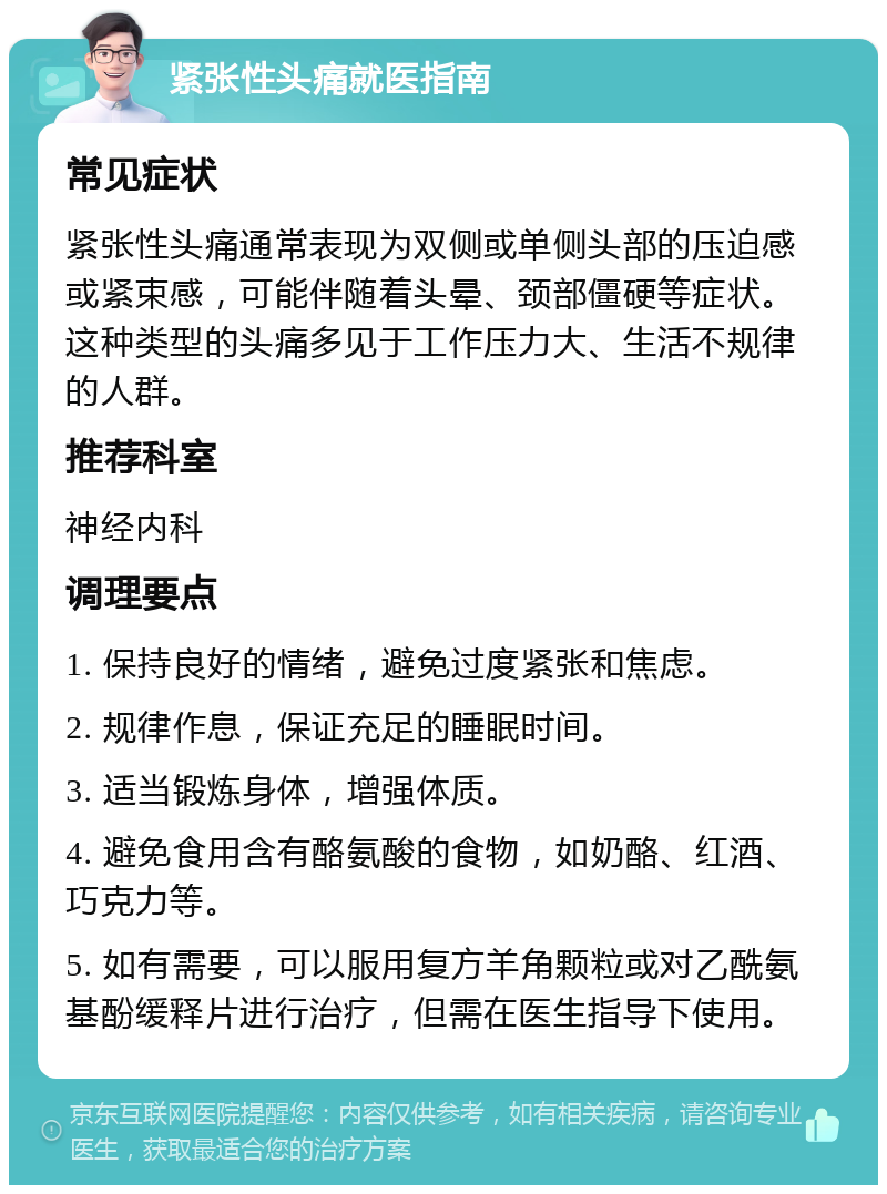 紧张性头痛就医指南 常见症状 紧张性头痛通常表现为双侧或单侧头部的压迫感或紧束感，可能伴随着头晕、颈部僵硬等症状。这种类型的头痛多见于工作压力大、生活不规律的人群。 推荐科室 神经内科 调理要点 1. 保持良好的情绪，避免过度紧张和焦虑。 2. 规律作息，保证充足的睡眠时间。 3. 适当锻炼身体，增强体质。 4. 避免食用含有酪氨酸的食物，如奶酪、红酒、巧克力等。 5. 如有需要，可以服用复方羊角颗粒或对乙酰氨基酚缓释片进行治疗，但需在医生指导下使用。