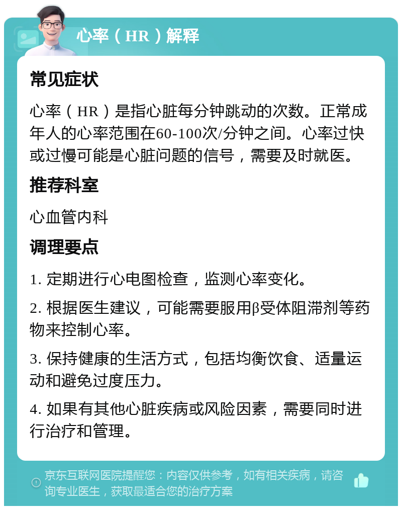 心率（HR）解释 常见症状 心率（HR）是指心脏每分钟跳动的次数。正常成年人的心率范围在60-100次/分钟之间。心率过快或过慢可能是心脏问题的信号，需要及时就医。 推荐科室 心血管内科 调理要点 1. 定期进行心电图检查，监测心率变化。 2. 根据医生建议，可能需要服用β受体阻滞剂等药物来控制心率。 3. 保持健康的生活方式，包括均衡饮食、适量运动和避免过度压力。 4. 如果有其他心脏疾病或风险因素，需要同时进行治疗和管理。