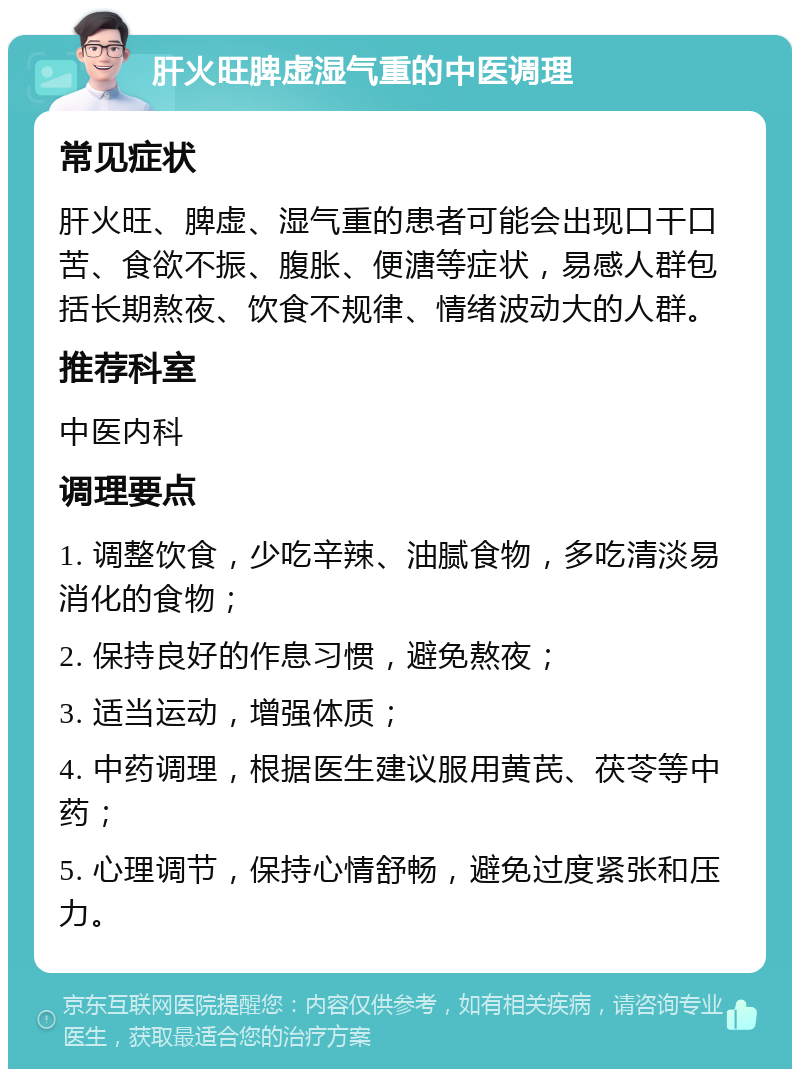 肝火旺脾虚湿气重的中医调理 常见症状 肝火旺、脾虚、湿气重的患者可能会出现口干口苦、食欲不振、腹胀、便溏等症状，易感人群包括长期熬夜、饮食不规律、情绪波动大的人群。 推荐科室 中医内科 调理要点 1. 调整饮食，少吃辛辣、油腻食物，多吃清淡易消化的食物； 2. 保持良好的作息习惯，避免熬夜； 3. 适当运动，增强体质； 4. 中药调理，根据医生建议服用黄芪、茯苓等中药； 5. 心理调节，保持心情舒畅，避免过度紧张和压力。