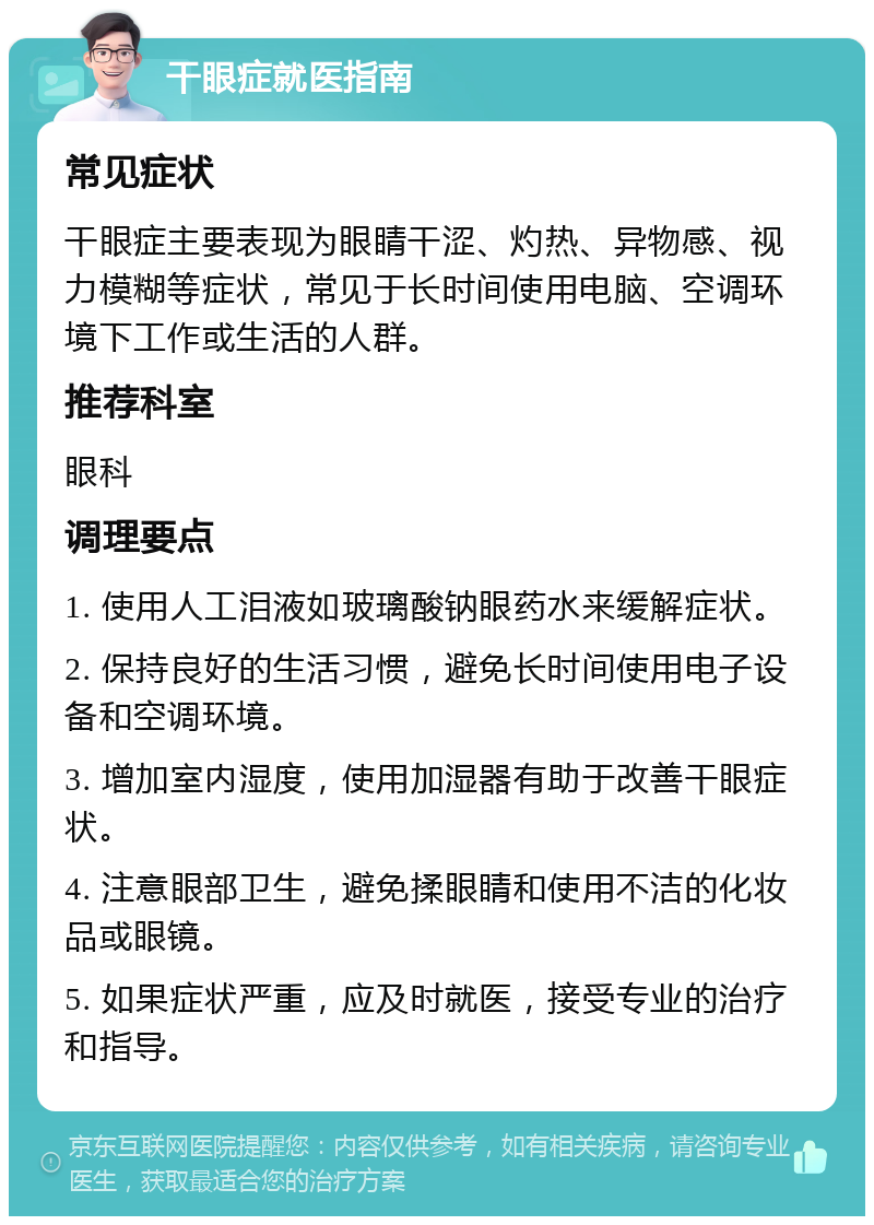 干眼症就医指南 常见症状 干眼症主要表现为眼睛干涩、灼热、异物感、视力模糊等症状，常见于长时间使用电脑、空调环境下工作或生活的人群。 推荐科室 眼科 调理要点 1. 使用人工泪液如玻璃酸钠眼药水来缓解症状。 2. 保持良好的生活习惯，避免长时间使用电子设备和空调环境。 3. 增加室内湿度，使用加湿器有助于改善干眼症状。 4. 注意眼部卫生，避免揉眼睛和使用不洁的化妆品或眼镜。 5. 如果症状严重，应及时就医，接受专业的治疗和指导。