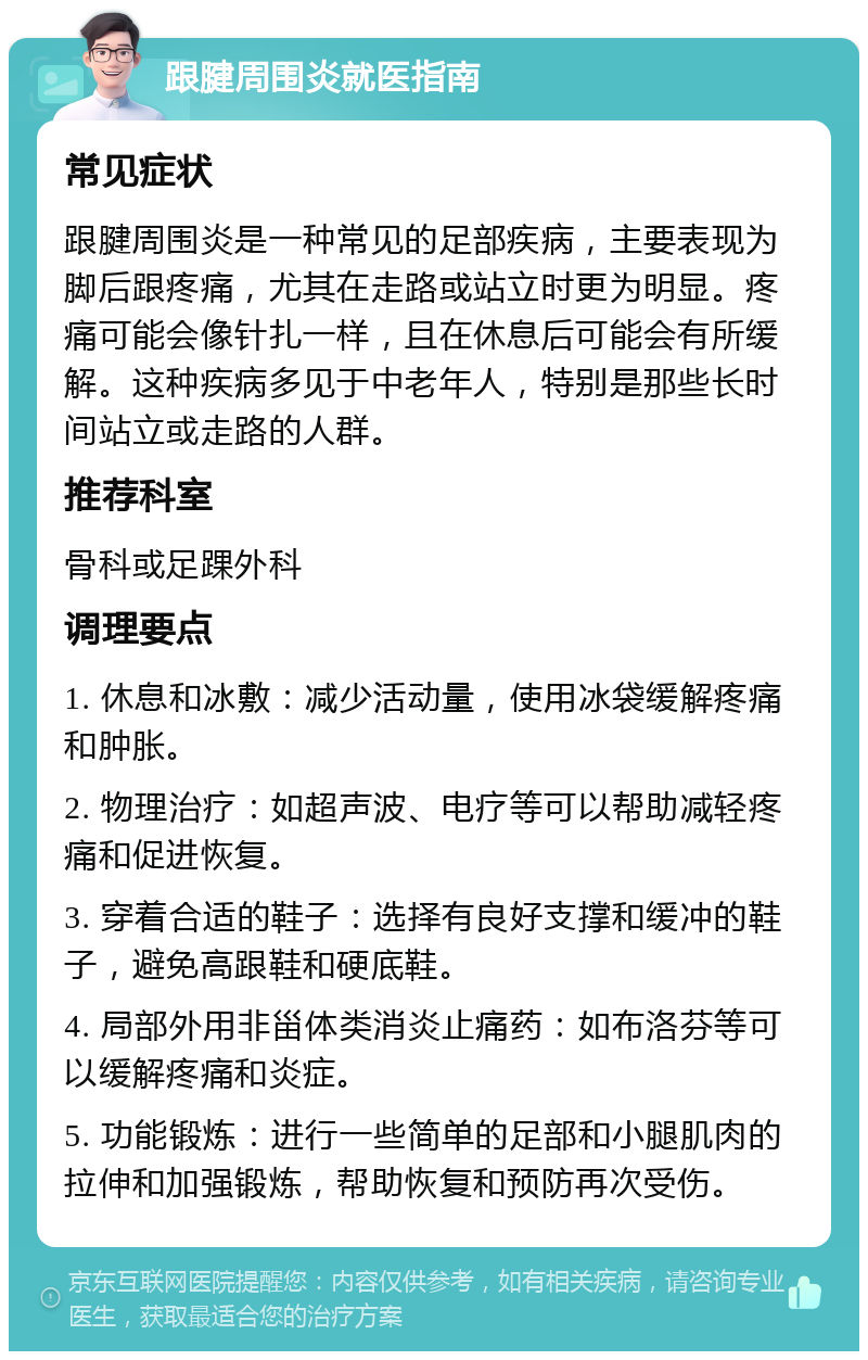 跟腱周围炎就医指南 常见症状 跟腱周围炎是一种常见的足部疾病，主要表现为脚后跟疼痛，尤其在走路或站立时更为明显。疼痛可能会像针扎一样，且在休息后可能会有所缓解。这种疾病多见于中老年人，特别是那些长时间站立或走路的人群。 推荐科室 骨科或足踝外科 调理要点 1. 休息和冰敷：减少活动量，使用冰袋缓解疼痛和肿胀。 2. 物理治疗：如超声波、电疗等可以帮助减轻疼痛和促进恢复。 3. 穿着合适的鞋子：选择有良好支撑和缓冲的鞋子，避免高跟鞋和硬底鞋。 4. 局部外用非甾体类消炎止痛药：如布洛芬等可以缓解疼痛和炎症。 5. 功能锻炼：进行一些简单的足部和小腿肌肉的拉伸和加强锻炼，帮助恢复和预防再次受伤。