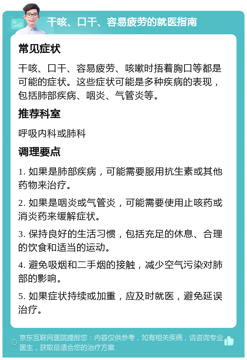 干咳、口干、容易疲劳的就医指南 常见症状 干咳、口干、容易疲劳、咳嗽时捂着胸口等都是可能的症状。这些症状可能是多种疾病的表现，包括肺部疾病、咽炎、气管炎等。 推荐科室 呼吸内科或肺科 调理要点 1. 如果是肺部疾病，可能需要服用抗生素或其他药物来治疗。 2. 如果是咽炎或气管炎，可能需要使用止咳药或消炎药来缓解症状。 3. 保持良好的生活习惯，包括充足的休息、合理的饮食和适当的运动。 4. 避免吸烟和二手烟的接触，减少空气污染对肺部的影响。 5. 如果症状持续或加重，应及时就医，避免延误治疗。