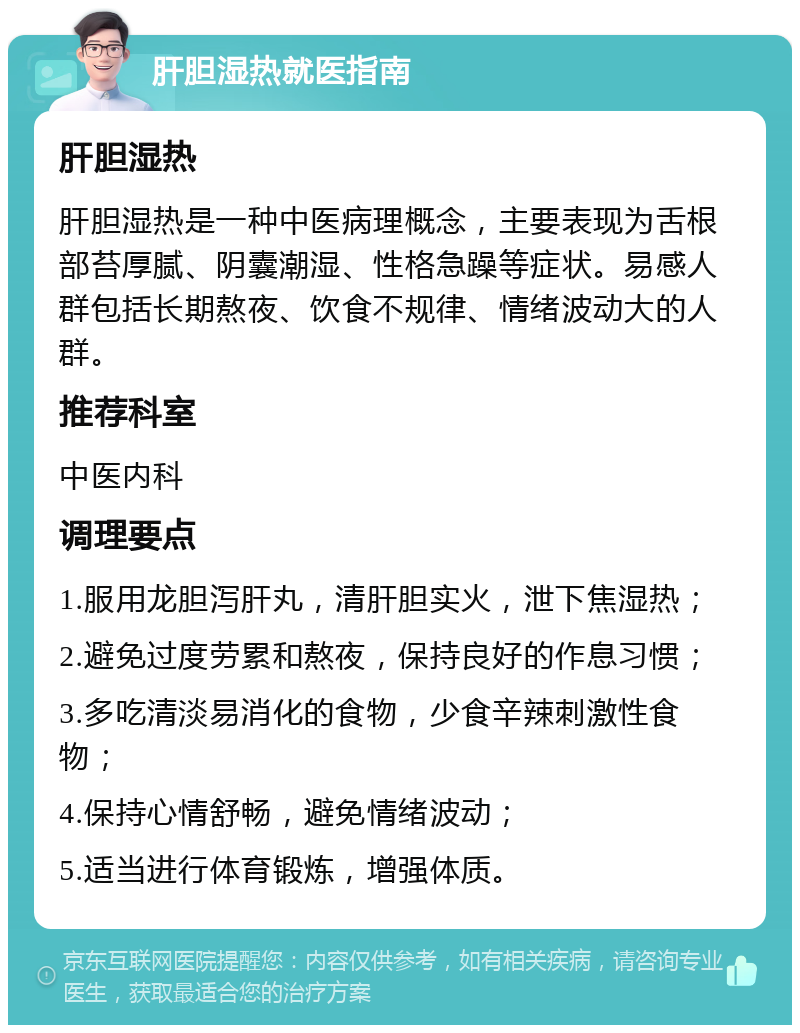 肝胆湿热就医指南 肝胆湿热 肝胆湿热是一种中医病理概念，主要表现为舌根部苔厚腻、阴囊潮湿、性格急躁等症状。易感人群包括长期熬夜、饮食不规律、情绪波动大的人群。 推荐科室 中医内科 调理要点 1.服用龙胆泻肝丸，清肝胆实火，泄下焦湿热； 2.避免过度劳累和熬夜，保持良好的作息习惯； 3.多吃清淡易消化的食物，少食辛辣刺激性食物； 4.保持心情舒畅，避免情绪波动； 5.适当进行体育锻炼，增强体质。