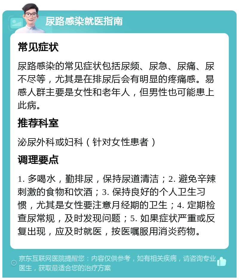 尿路感染就医指南 常见症状 尿路感染的常见症状包括尿频、尿急、尿痛、尿不尽等，尤其是在排尿后会有明显的疼痛感。易感人群主要是女性和老年人，但男性也可能患上此病。 推荐科室 泌尿外科或妇科（针对女性患者） 调理要点 1. 多喝水，勤排尿，保持尿道清洁；2. 避免辛辣刺激的食物和饮酒；3. 保持良好的个人卫生习惯，尤其是女性要注意月经期的卫生；4. 定期检查尿常规，及时发现问题；5. 如果症状严重或反复出现，应及时就医，按医嘱服用消炎药物。