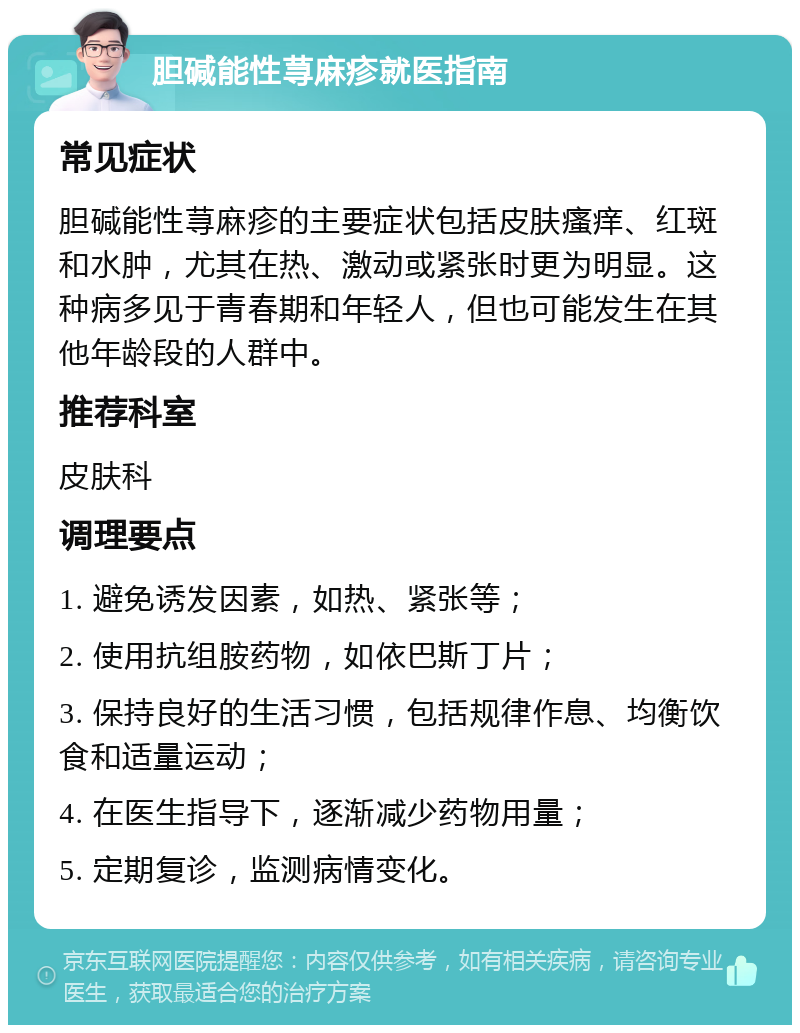 胆碱能性荨麻疹就医指南 常见症状 胆碱能性荨麻疹的主要症状包括皮肤瘙痒、红斑和水肿，尤其在热、激动或紧张时更为明显。这种病多见于青春期和年轻人，但也可能发生在其他年龄段的人群中。 推荐科室 皮肤科 调理要点 1. 避免诱发因素，如热、紧张等； 2. 使用抗组胺药物，如依巴斯丁片； 3. 保持良好的生活习惯，包括规律作息、均衡饮食和适量运动； 4. 在医生指导下，逐渐减少药物用量； 5. 定期复诊，监测病情变化。