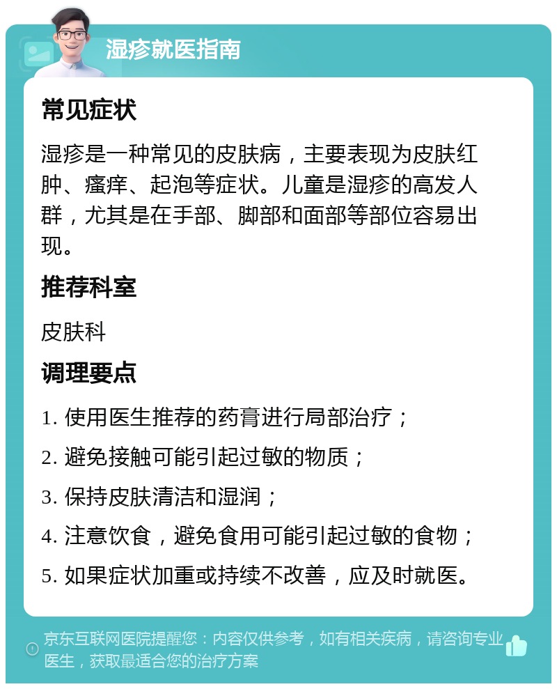 湿疹就医指南 常见症状 湿疹是一种常见的皮肤病，主要表现为皮肤红肿、瘙痒、起泡等症状。儿童是湿疹的高发人群，尤其是在手部、脚部和面部等部位容易出现。 推荐科室 皮肤科 调理要点 1. 使用医生推荐的药膏进行局部治疗； 2. 避免接触可能引起过敏的物质； 3. 保持皮肤清洁和湿润； 4. 注意饮食，避免食用可能引起过敏的食物； 5. 如果症状加重或持续不改善，应及时就医。