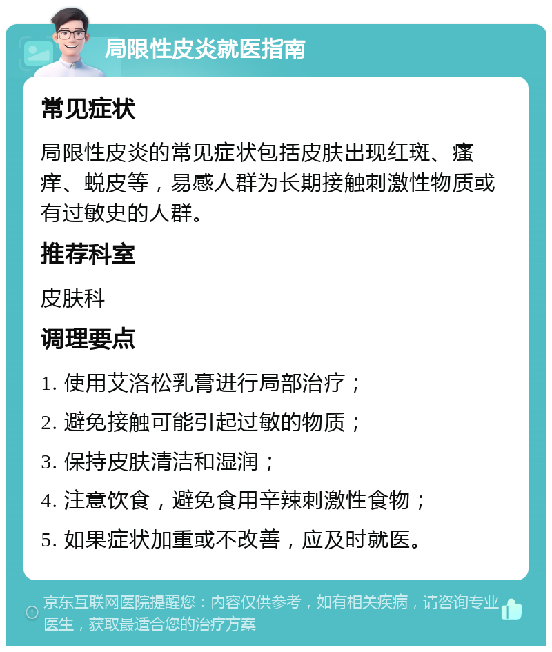 局限性皮炎就医指南 常见症状 局限性皮炎的常见症状包括皮肤出现红斑、瘙痒、蜕皮等，易感人群为长期接触刺激性物质或有过敏史的人群。 推荐科室 皮肤科 调理要点 1. 使用艾洛松乳膏进行局部治疗； 2. 避免接触可能引起过敏的物质； 3. 保持皮肤清洁和湿润； 4. 注意饮食，避免食用辛辣刺激性食物； 5. 如果症状加重或不改善，应及时就医。