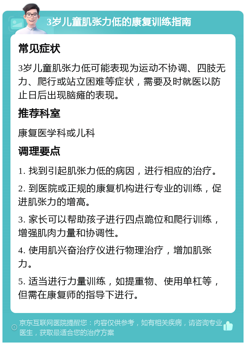 3岁儿童肌张力低的康复训练指南 常见症状 3岁儿童肌张力低可能表现为运动不协调、四肢无力、爬行或站立困难等症状，需要及时就医以防止日后出现脑瘫的表现。 推荐科室 康复医学科或儿科 调理要点 1. 找到引起肌张力低的病因，进行相应的治疗。 2. 到医院或正规的康复机构进行专业的训练，促进肌张力的增高。 3. 家长可以帮助孩子进行四点跪位和爬行训练，增强肌肉力量和协调性。 4. 使用肌兴奋治疗仪进行物理治疗，增加肌张力。 5. 适当进行力量训练，如提重物、使用单杠等，但需在康复师的指导下进行。