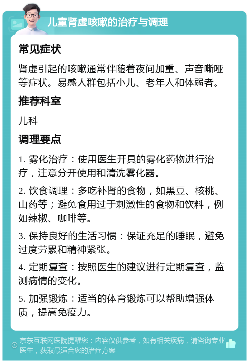 儿童肾虚咳嗽的治疗与调理 常见症状 肾虚引起的咳嗽通常伴随着夜间加重、声音嘶哑等症状。易感人群包括小儿、老年人和体弱者。 推荐科室 儿科 调理要点 1. 雾化治疗：使用医生开具的雾化药物进行治疗，注意分开使用和清洗雾化器。 2. 饮食调理：多吃补肾的食物，如黑豆、核桃、山药等；避免食用过于刺激性的食物和饮料，例如辣椒、咖啡等。 3. 保持良好的生活习惯：保证充足的睡眠，避免过度劳累和精神紧张。 4. 定期复查：按照医生的建议进行定期复查，监测病情的变化。 5. 加强锻炼：适当的体育锻炼可以帮助增强体质，提高免疫力。