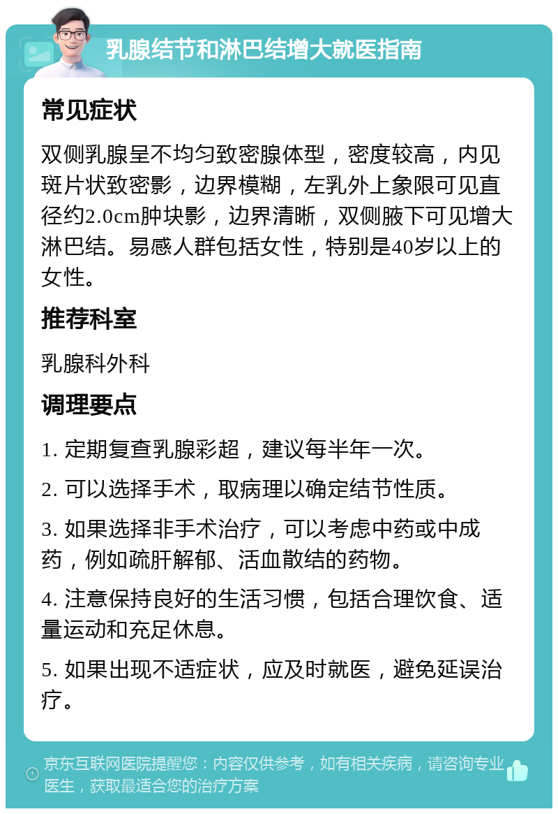 乳腺结节和淋巴结增大就医指南 常见症状 双侧乳腺呈不均匀致密腺体型，密度较高，内见斑片状致密影，边界模糊，左乳外上象限可见直径约2.0cm肿块影，边界清晰，双侧腋下可见增大淋巴结。易感人群包括女性，特别是40岁以上的女性。 推荐科室 乳腺科外科 调理要点 1. 定期复查乳腺彩超，建议每半年一次。 2. 可以选择手术，取病理以确定结节性质。 3. 如果选择非手术治疗，可以考虑中药或中成药，例如疏肝解郁、活血散结的药物。 4. 注意保持良好的生活习惯，包括合理饮食、适量运动和充足休息。 5. 如果出现不适症状，应及时就医，避免延误治疗。