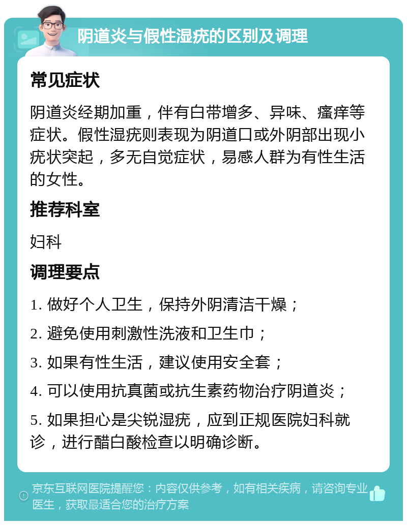 阴道炎与假性湿疣的区别及调理 常见症状 阴道炎经期加重，伴有白带增多、异味、瘙痒等症状。假性湿疣则表现为阴道口或外阴部出现小疣状突起，多无自觉症状，易感人群为有性生活的女性。 推荐科室 妇科 调理要点 1. 做好个人卫生，保持外阴清洁干燥； 2. 避免使用刺激性洗液和卫生巾； 3. 如果有性生活，建议使用安全套； 4. 可以使用抗真菌或抗生素药物治疗阴道炎； 5. 如果担心是尖锐湿疣，应到正规医院妇科就诊，进行醋白酸检查以明确诊断。