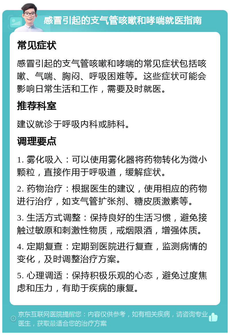 感冒引起的支气管咳嗽和哮喘就医指南 常见症状 感冒引起的支气管咳嗽和哮喘的常见症状包括咳嗽、气喘、胸闷、呼吸困难等。这些症状可能会影响日常生活和工作，需要及时就医。 推荐科室 建议就诊于呼吸内科或肺科。 调理要点 1. 雾化吸入：可以使用雾化器将药物转化为微小颗粒，直接作用于呼吸道，缓解症状。 2. 药物治疗：根据医生的建议，使用相应的药物进行治疗，如支气管扩张剂、糖皮质激素等。 3. 生活方式调整：保持良好的生活习惯，避免接触过敏原和刺激性物质，戒烟限酒，增强体质。 4. 定期复查：定期到医院进行复查，监测病情的变化，及时调整治疗方案。 5. 心理调适：保持积极乐观的心态，避免过度焦虑和压力，有助于疾病的康复。