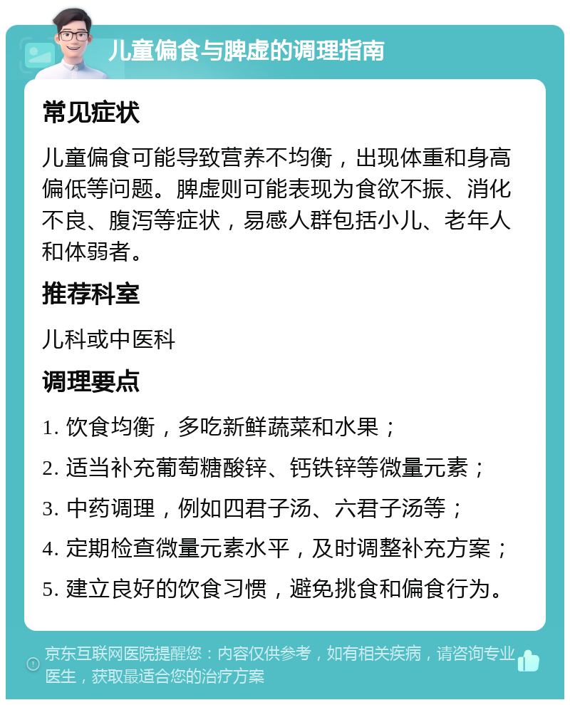 儿童偏食与脾虚的调理指南 常见症状 儿童偏食可能导致营养不均衡，出现体重和身高偏低等问题。脾虚则可能表现为食欲不振、消化不良、腹泻等症状，易感人群包括小儿、老年人和体弱者。 推荐科室 儿科或中医科 调理要点 1. 饮食均衡，多吃新鲜蔬菜和水果； 2. 适当补充葡萄糖酸锌、钙铁锌等微量元素； 3. 中药调理，例如四君子汤、六君子汤等； 4. 定期检查微量元素水平，及时调整补充方案； 5. 建立良好的饮食习惯，避免挑食和偏食行为。