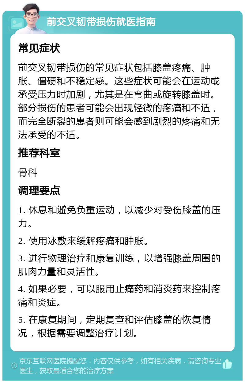 前交叉韧带损伤就医指南 常见症状 前交叉韧带损伤的常见症状包括膝盖疼痛、肿胀、僵硬和不稳定感。这些症状可能会在运动或承受压力时加剧，尤其是在弯曲或旋转膝盖时。部分损伤的患者可能会出现轻微的疼痛和不适，而完全断裂的患者则可能会感到剧烈的疼痛和无法承受的不适。 推荐科室 骨科 调理要点 1. 休息和避免负重运动，以减少对受伤膝盖的压力。 2. 使用冰敷来缓解疼痛和肿胀。 3. 进行物理治疗和康复训练，以增强膝盖周围的肌肉力量和灵活性。 4. 如果必要，可以服用止痛药和消炎药来控制疼痛和炎症。 5. 在康复期间，定期复查和评估膝盖的恢复情况，根据需要调整治疗计划。