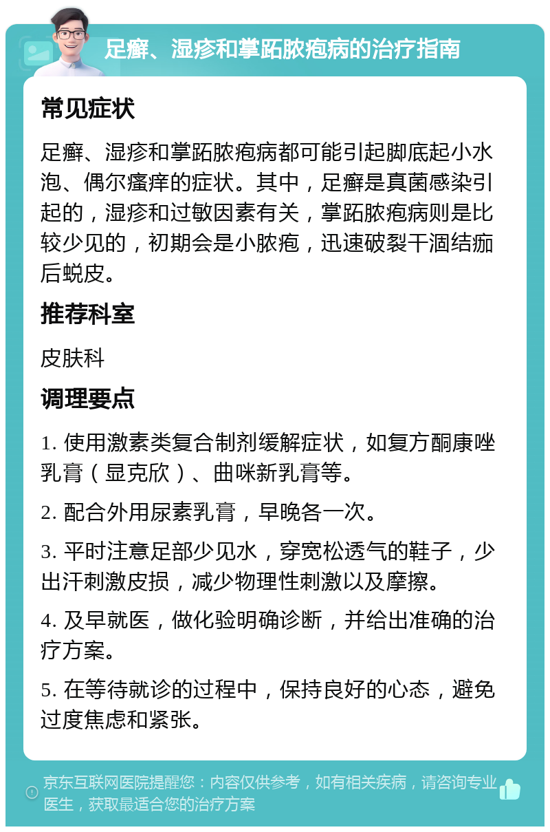 足癣、湿疹和掌跖脓疱病的治疗指南 常见症状 足癣、湿疹和掌跖脓疱病都可能引起脚底起小水泡、偶尔瘙痒的症状。其中，足癣是真菌感染引起的，湿疹和过敏因素有关，掌跖脓疱病则是比较少见的，初期会是小脓疱，迅速破裂干涸结痂后蜕皮。 推荐科室 皮肤科 调理要点 1. 使用激素类复合制剂缓解症状，如复方酮康唑乳膏（显克欣）、曲咪新乳膏等。 2. 配合外用尿素乳膏，早晚各一次。 3. 平时注意足部少见水，穿宽松透气的鞋子，少出汗刺激皮损，减少物理性刺激以及摩擦。 4. 及早就医，做化验明确诊断，并给出准确的治疗方案。 5. 在等待就诊的过程中，保持良好的心态，避免过度焦虑和紧张。