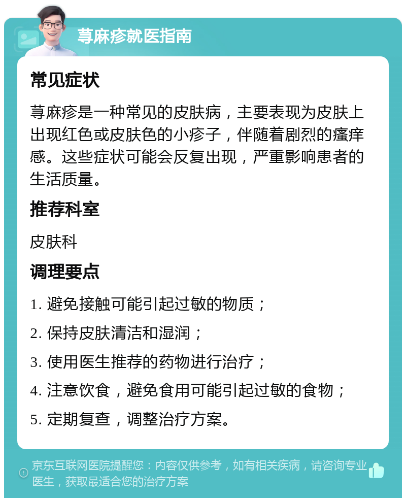 荨麻疹就医指南 常见症状 荨麻疹是一种常见的皮肤病，主要表现为皮肤上出现红色或皮肤色的小疹子，伴随着剧烈的瘙痒感。这些症状可能会反复出现，严重影响患者的生活质量。 推荐科室 皮肤科 调理要点 1. 避免接触可能引起过敏的物质； 2. 保持皮肤清洁和湿润； 3. 使用医生推荐的药物进行治疗； 4. 注意饮食，避免食用可能引起过敏的食物； 5. 定期复查，调整治疗方案。