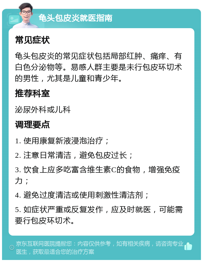 龟头包皮炎就医指南 常见症状 龟头包皮炎的常见症状包括局部红肿、痛痒、有白色分泌物等。易感人群主要是未行包皮环切术的男性，尤其是儿童和青少年。 推荐科室 泌尿外科或儿科 调理要点 1. 使用康复新液浸泡治疗； 2. 注意日常清洁，避免包皮过长； 3. 饮食上应多吃富含维生素C的食物，增强免疫力； 4. 避免过度清洁或使用刺激性清洁剂； 5. 如症状严重或反复发作，应及时就医，可能需要行包皮环切术。