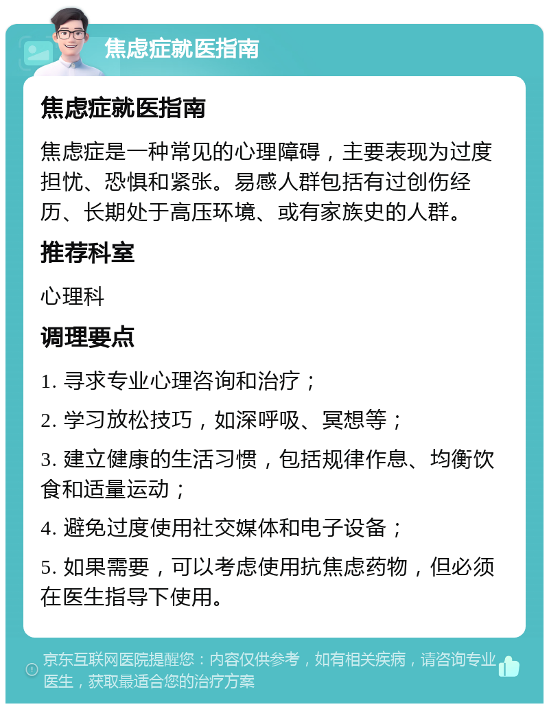 焦虑症就医指南 焦虑症就医指南 焦虑症是一种常见的心理障碍，主要表现为过度担忧、恐惧和紧张。易感人群包括有过创伤经历、长期处于高压环境、或有家族史的人群。 推荐科室 心理科 调理要点 1. 寻求专业心理咨询和治疗； 2. 学习放松技巧，如深呼吸、冥想等； 3. 建立健康的生活习惯，包括规律作息、均衡饮食和适量运动； 4. 避免过度使用社交媒体和电子设备； 5. 如果需要，可以考虑使用抗焦虑药物，但必须在医生指导下使用。