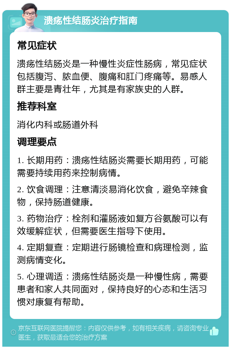 溃疡性结肠炎治疗指南 常见症状 溃疡性结肠炎是一种慢性炎症性肠病，常见症状包括腹泻、脓血便、腹痛和肛门疼痛等。易感人群主要是青壮年，尤其是有家族史的人群。 推荐科室 消化内科或肠道外科 调理要点 1. 长期用药：溃疡性结肠炎需要长期用药，可能需要持续用药来控制病情。 2. 饮食调理：注意清淡易消化饮食，避免辛辣食物，保持肠道健康。 3. 药物治疗：栓剂和灌肠液如复方谷氨酸可以有效缓解症状，但需要医生指导下使用。 4. 定期复查：定期进行肠镜检查和病理检测，监测病情变化。 5. 心理调适：溃疡性结肠炎是一种慢性病，需要患者和家人共同面对，保持良好的心态和生活习惯对康复有帮助。