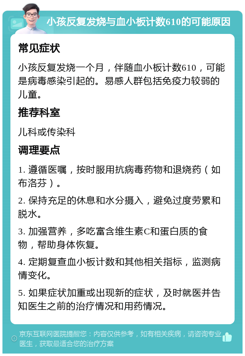 小孩反复发烧与血小板计数610的可能原因 常见症状 小孩反复发烧一个月，伴随血小板计数610，可能是病毒感染引起的。易感人群包括免疫力较弱的儿童。 推荐科室 儿科或传染科 调理要点 1. 遵循医嘱，按时服用抗病毒药物和退烧药（如布洛芬）。 2. 保持充足的休息和水分摄入，避免过度劳累和脱水。 3. 加强营养，多吃富含维生素C和蛋白质的食物，帮助身体恢复。 4. 定期复查血小板计数和其他相关指标，监测病情变化。 5. 如果症状加重或出现新的症状，及时就医并告知医生之前的治疗情况和用药情况。