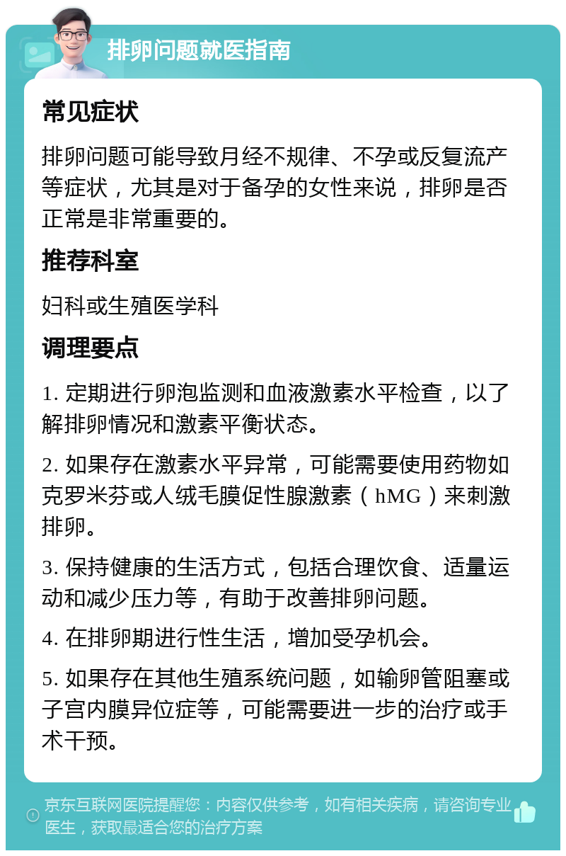 排卵问题就医指南 常见症状 排卵问题可能导致月经不规律、不孕或反复流产等症状，尤其是对于备孕的女性来说，排卵是否正常是非常重要的。 推荐科室 妇科或生殖医学科 调理要点 1. 定期进行卵泡监测和血液激素水平检查，以了解排卵情况和激素平衡状态。 2. 如果存在激素水平异常，可能需要使用药物如克罗米芬或人绒毛膜促性腺激素（hMG）来刺激排卵。 3. 保持健康的生活方式，包括合理饮食、适量运动和减少压力等，有助于改善排卵问题。 4. 在排卵期进行性生活，增加受孕机会。 5. 如果存在其他生殖系统问题，如输卵管阻塞或子宫内膜异位症等，可能需要进一步的治疗或手术干预。