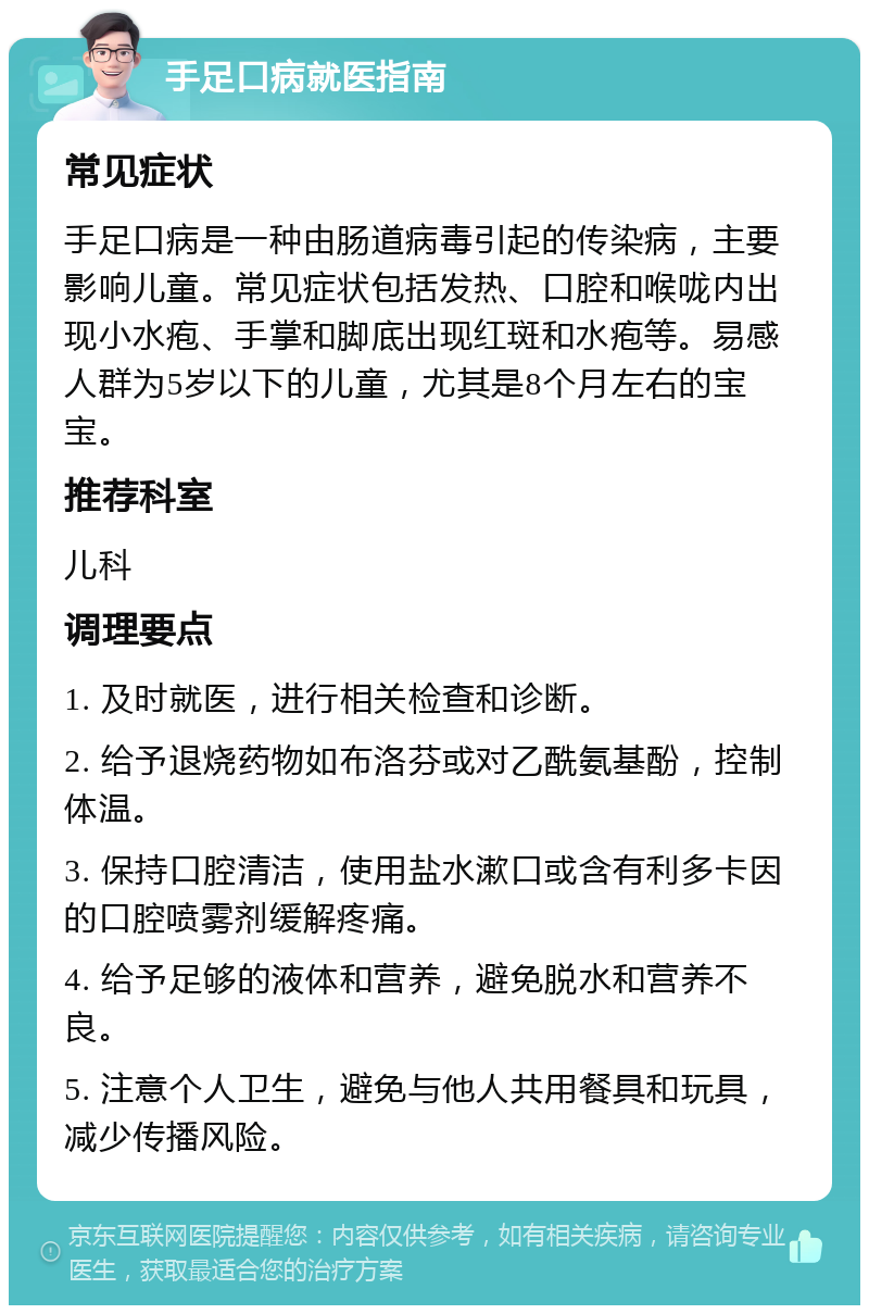 手足口病就医指南 常见症状 手足口病是一种由肠道病毒引起的传染病，主要影响儿童。常见症状包括发热、口腔和喉咙内出现小水疱、手掌和脚底出现红斑和水疱等。易感人群为5岁以下的儿童，尤其是8个月左右的宝宝。 推荐科室 儿科 调理要点 1. 及时就医，进行相关检查和诊断。 2. 给予退烧药物如布洛芬或对乙酰氨基酚，控制体温。 3. 保持口腔清洁，使用盐水漱口或含有利多卡因的口腔喷雾剂缓解疼痛。 4. 给予足够的液体和营养，避免脱水和营养不良。 5. 注意个人卫生，避免与他人共用餐具和玩具，减少传播风险。