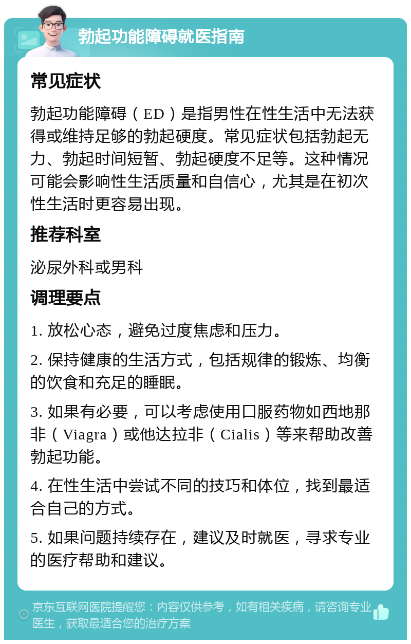 勃起功能障碍就医指南 常见症状 勃起功能障碍（ED）是指男性在性生活中无法获得或维持足够的勃起硬度。常见症状包括勃起无力、勃起时间短暂、勃起硬度不足等。这种情况可能会影响性生活质量和自信心，尤其是在初次性生活时更容易出现。 推荐科室 泌尿外科或男科 调理要点 1. 放松心态，避免过度焦虑和压力。 2. 保持健康的生活方式，包括规律的锻炼、均衡的饮食和充足的睡眠。 3. 如果有必要，可以考虑使用口服药物如西地那非（Viagra）或他达拉非（Cialis）等来帮助改善勃起功能。 4. 在性生活中尝试不同的技巧和体位，找到最适合自己的方式。 5. 如果问题持续存在，建议及时就医，寻求专业的医疗帮助和建议。