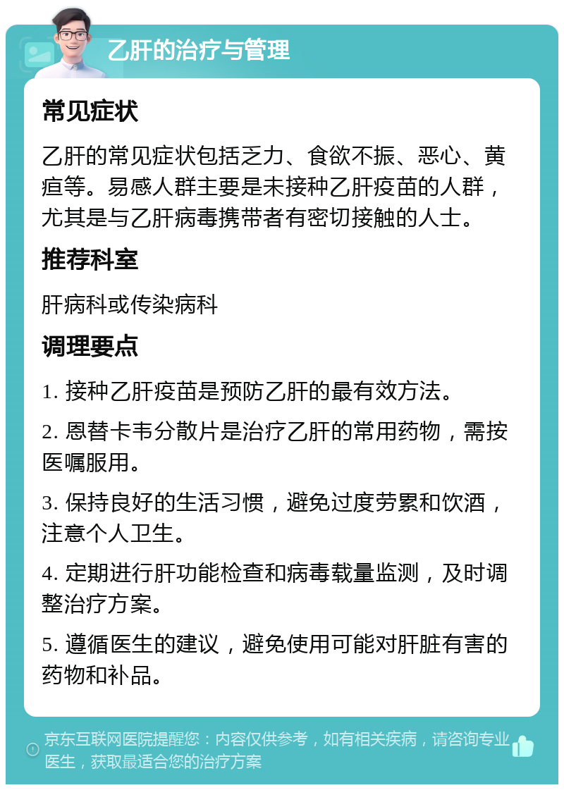 乙肝的治疗与管理 常见症状 乙肝的常见症状包括乏力、食欲不振、恶心、黄疸等。易感人群主要是未接种乙肝疫苗的人群，尤其是与乙肝病毒携带者有密切接触的人士。 推荐科室 肝病科或传染病科 调理要点 1. 接种乙肝疫苗是预防乙肝的最有效方法。 2. 恩替卡韦分散片是治疗乙肝的常用药物，需按医嘱服用。 3. 保持良好的生活习惯，避免过度劳累和饮酒，注意个人卫生。 4. 定期进行肝功能检查和病毒载量监测，及时调整治疗方案。 5. 遵循医生的建议，避免使用可能对肝脏有害的药物和补品。