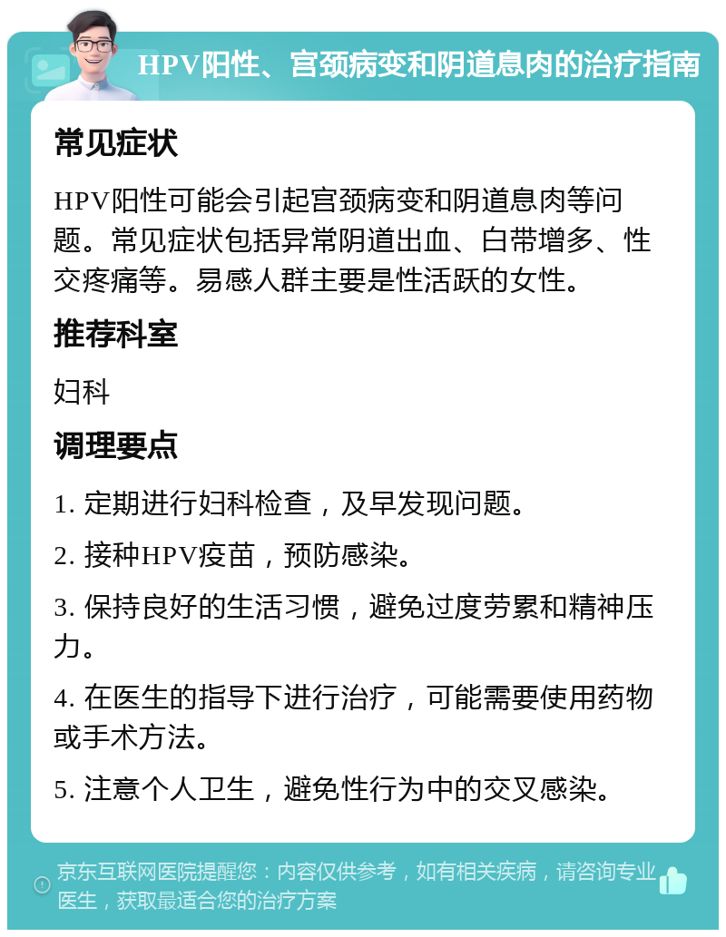 HPV阳性、宫颈病变和阴道息肉的治疗指南 常见症状 HPV阳性可能会引起宫颈病变和阴道息肉等问题。常见症状包括异常阴道出血、白带增多、性交疼痛等。易感人群主要是性活跃的女性。 推荐科室 妇科 调理要点 1. 定期进行妇科检查，及早发现问题。 2. 接种HPV疫苗，预防感染。 3. 保持良好的生活习惯，避免过度劳累和精神压力。 4. 在医生的指导下进行治疗，可能需要使用药物或手术方法。 5. 注意个人卫生，避免性行为中的交叉感染。