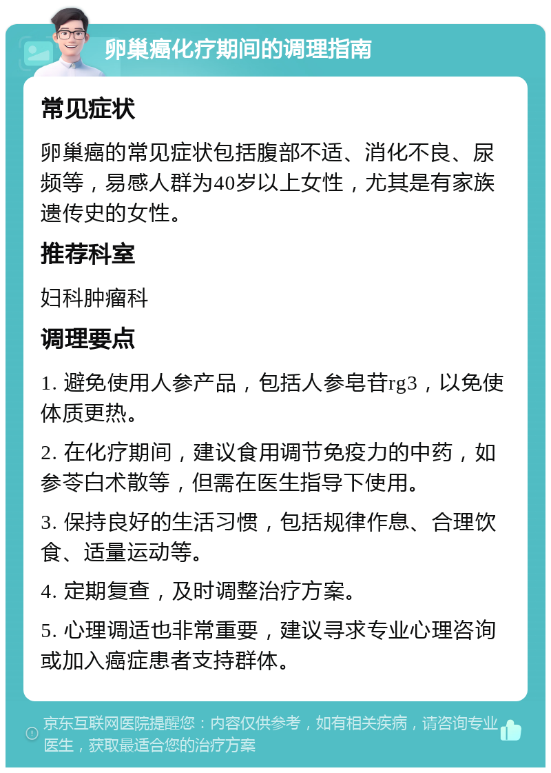 卵巢癌化疗期间的调理指南 常见症状 卵巢癌的常见症状包括腹部不适、消化不良、尿频等，易感人群为40岁以上女性，尤其是有家族遗传史的女性。 推荐科室 妇科肿瘤科 调理要点 1. 避免使用人参产品，包括人参皂苷rg3，以免使体质更热。 2. 在化疗期间，建议食用调节免疫力的中药，如参苓白术散等，但需在医生指导下使用。 3. 保持良好的生活习惯，包括规律作息、合理饮食、适量运动等。 4. 定期复查，及时调整治疗方案。 5. 心理调适也非常重要，建议寻求专业心理咨询或加入癌症患者支持群体。