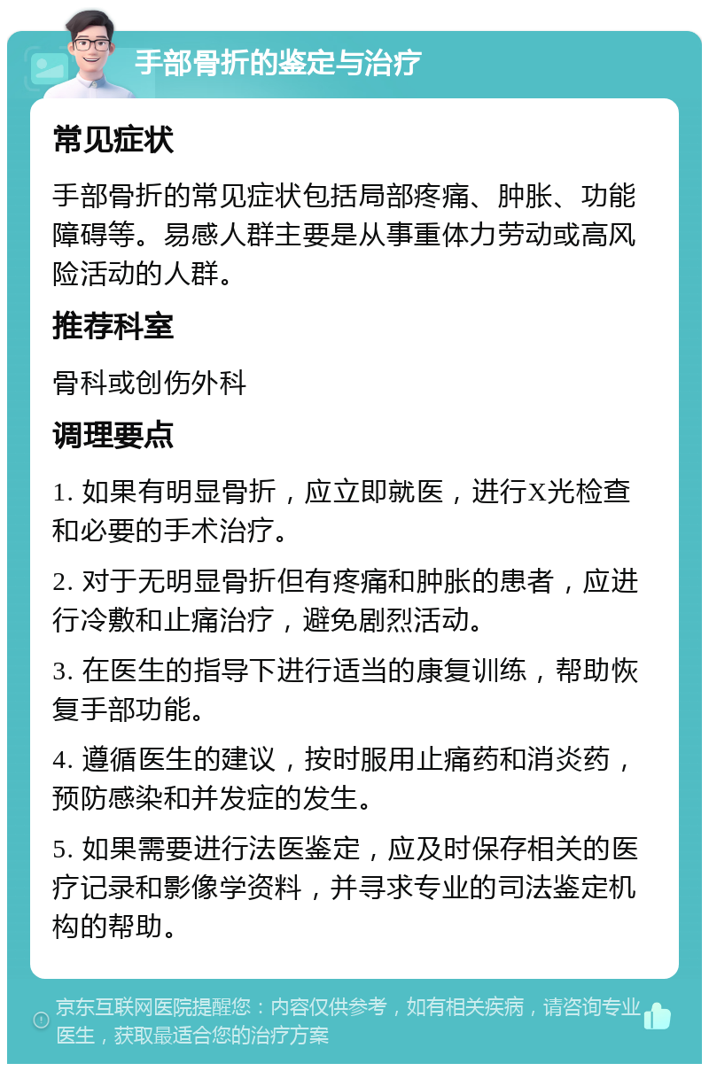 手部骨折的鉴定与治疗 常见症状 手部骨折的常见症状包括局部疼痛、肿胀、功能障碍等。易感人群主要是从事重体力劳动或高风险活动的人群。 推荐科室 骨科或创伤外科 调理要点 1. 如果有明显骨折，应立即就医，进行X光检查和必要的手术治疗。 2. 对于无明显骨折但有疼痛和肿胀的患者，应进行冷敷和止痛治疗，避免剧烈活动。 3. 在医生的指导下进行适当的康复训练，帮助恢复手部功能。 4. 遵循医生的建议，按时服用止痛药和消炎药，预防感染和并发症的发生。 5. 如果需要进行法医鉴定，应及时保存相关的医疗记录和影像学资料，并寻求专业的司法鉴定机构的帮助。