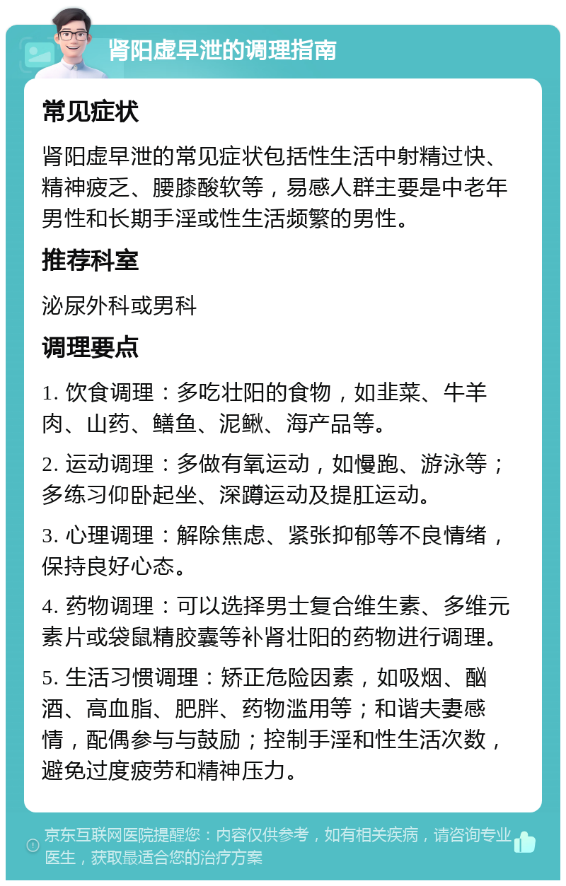 肾阳虚早泄的调理指南 常见症状 肾阳虚早泄的常见症状包括性生活中射精过快、精神疲乏、腰膝酸软等，易感人群主要是中老年男性和长期手淫或性生活频繁的男性。 推荐科室 泌尿外科或男科 调理要点 1. 饮食调理：多吃壮阳的食物，如韭菜、牛羊肉、山药、鳝鱼、泥鳅、海产品等。 2. 运动调理：多做有氧运动，如慢跑、游泳等；多练习仰卧起坐、深蹲运动及提肛运动。 3. 心理调理：解除焦虑、紧张抑郁等不良情绪，保持良好心态。 4. 药物调理：可以选择男士复合维生素、多维元素片或袋鼠精胶囊等补肾壮阳的药物进行调理。 5. 生活习惯调理：矫正危险因素，如吸烟、酗酒、高血脂、肥胖、药物滥用等；和谐夫妻感情，配偶参与与鼓励；控制手淫和性生活次数，避免过度疲劳和精神压力。