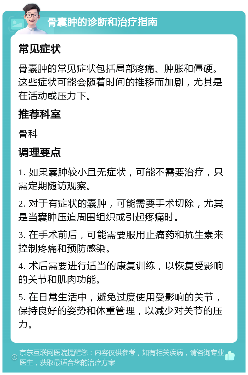 骨囊肿的诊断和治疗指南 常见症状 骨囊肿的常见症状包括局部疼痛、肿胀和僵硬。这些症状可能会随着时间的推移而加剧，尤其是在活动或压力下。 推荐科室 骨科 调理要点 1. 如果囊肿较小且无症状，可能不需要治疗，只需定期随访观察。 2. 对于有症状的囊肿，可能需要手术切除，尤其是当囊肿压迫周围组织或引起疼痛时。 3. 在手术前后，可能需要服用止痛药和抗生素来控制疼痛和预防感染。 4. 术后需要进行适当的康复训练，以恢复受影响的关节和肌肉功能。 5. 在日常生活中，避免过度使用受影响的关节，保持良好的姿势和体重管理，以减少对关节的压力。