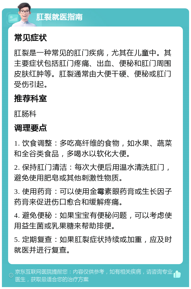 肛裂就医指南 常见症状 肛裂是一种常见的肛门疾病，尤其在儿童中。其主要症状包括肛门疼痛、出血、便秘和肛门周围皮肤红肿等。肛裂通常由大便干硬、便秘或肛门受伤引起。 推荐科室 肛肠科 调理要点 1. 饮食调整：多吃高纤维的食物，如水果、蔬菜和全谷类食品，多喝水以软化大便。 2. 保持肛门清洁：每次大便后用温水清洗肛门，避免使用肥皂或其他刺激性物质。 3. 使用药膏：可以使用金霉素眼药膏或生长因子药膏来促进伤口愈合和缓解疼痛。 4. 避免便秘：如果宝宝有便秘问题，可以考虑使用益生菌或乳果糖来帮助排便。 5. 定期复查：如果肛裂症状持续或加重，应及时就医并进行复查。