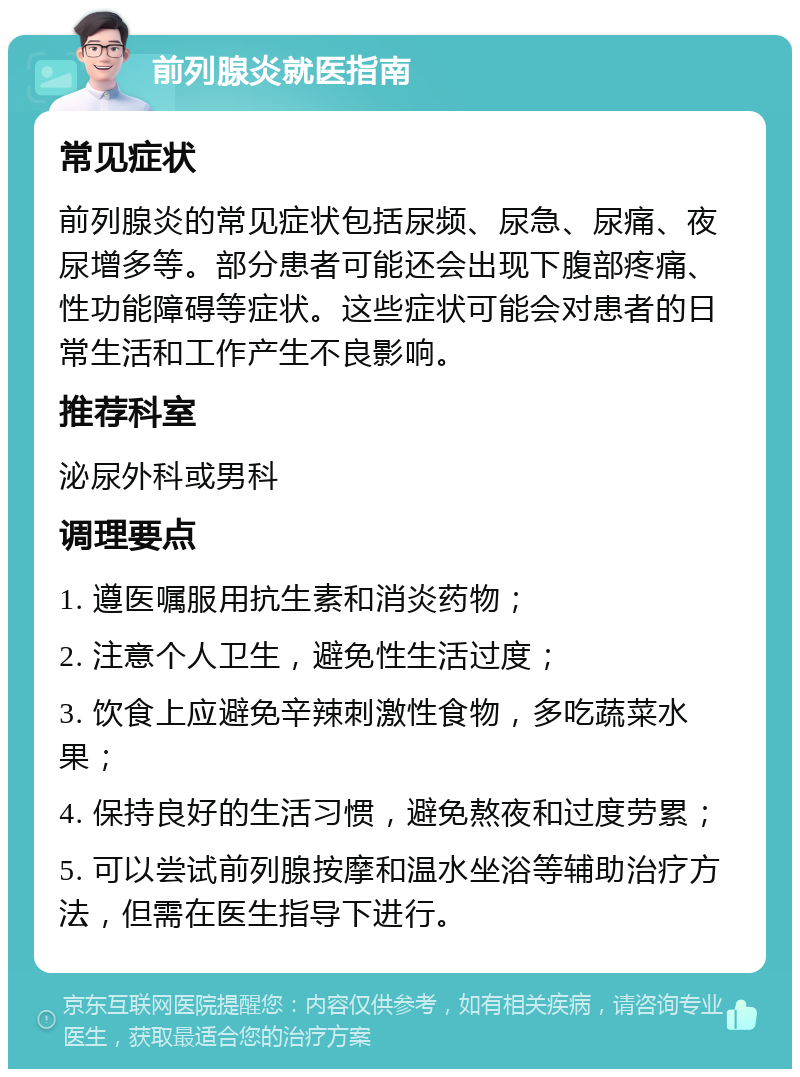 前列腺炎就医指南 常见症状 前列腺炎的常见症状包括尿频、尿急、尿痛、夜尿增多等。部分患者可能还会出现下腹部疼痛、性功能障碍等症状。这些症状可能会对患者的日常生活和工作产生不良影响。 推荐科室 泌尿外科或男科 调理要点 1. 遵医嘱服用抗生素和消炎药物； 2. 注意个人卫生，避免性生活过度； 3. 饮食上应避免辛辣刺激性食物，多吃蔬菜水果； 4. 保持良好的生活习惯，避免熬夜和过度劳累； 5. 可以尝试前列腺按摩和温水坐浴等辅助治疗方法，但需在医生指导下进行。