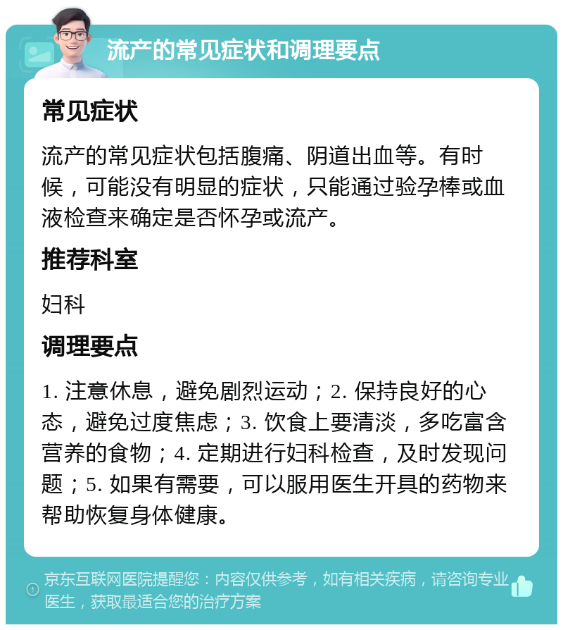 流产的常见症状和调理要点 常见症状 流产的常见症状包括腹痛、阴道出血等。有时候，可能没有明显的症状，只能通过验孕棒或血液检查来确定是否怀孕或流产。 推荐科室 妇科 调理要点 1. 注意休息，避免剧烈运动；2. 保持良好的心态，避免过度焦虑；3. 饮食上要清淡，多吃富含营养的食物；4. 定期进行妇科检查，及时发现问题；5. 如果有需要，可以服用医生开具的药物来帮助恢复身体健康。