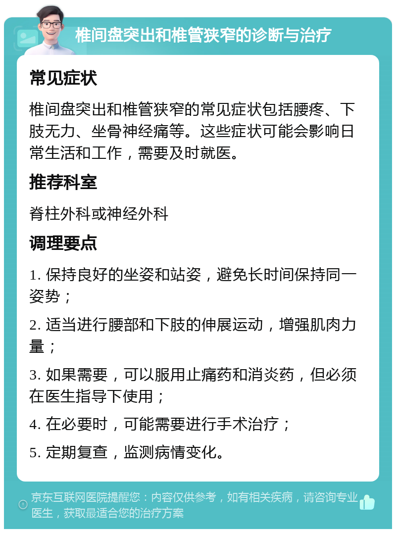 椎间盘突出和椎管狭窄的诊断与治疗 常见症状 椎间盘突出和椎管狭窄的常见症状包括腰疼、下肢无力、坐骨神经痛等。这些症状可能会影响日常生活和工作，需要及时就医。 推荐科室 脊柱外科或神经外科 调理要点 1. 保持良好的坐姿和站姿，避免长时间保持同一姿势； 2. 适当进行腰部和下肢的伸展运动，增强肌肉力量； 3. 如果需要，可以服用止痛药和消炎药，但必须在医生指导下使用； 4. 在必要时，可能需要进行手术治疗； 5. 定期复查，监测病情变化。