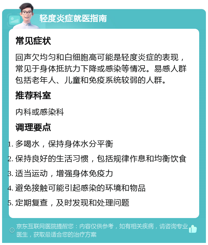 轻度炎症就医指南 常见症状 回声欠均匀和白细胞高可能是轻度炎症的表现，常见于身体抵抗力下降或感染等情况。易感人群包括老年人、儿童和免疫系统较弱的人群。 推荐科室 内科或感染科 调理要点 多喝水，保持身体水分平衡 保持良好的生活习惯，包括规律作息和均衡饮食 适当运动，增强身体免疫力 避免接触可能引起感染的环境和物品 定期复查，及时发现和处理问题