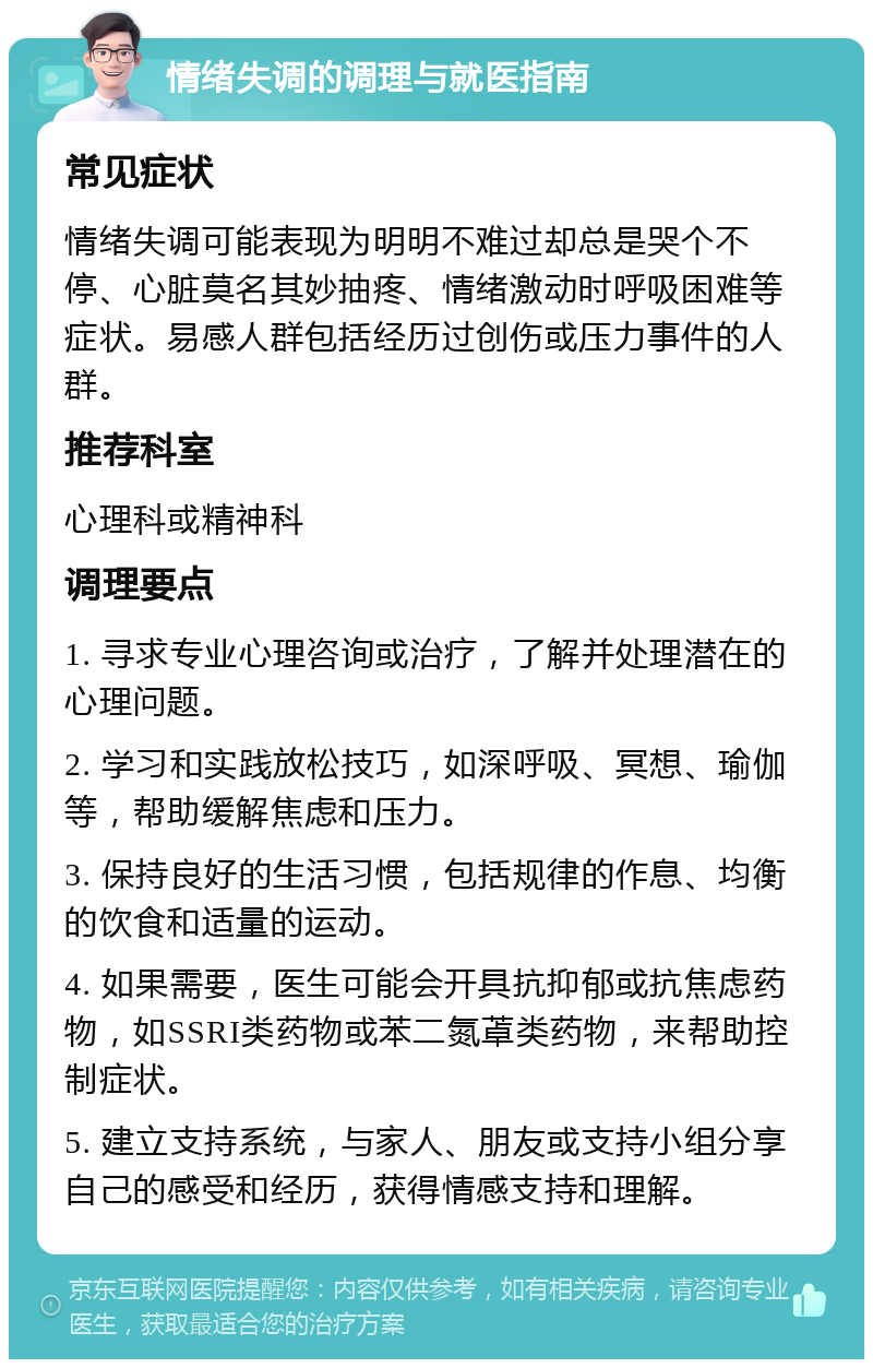 情绪失调的调理与就医指南 常见症状 情绪失调可能表现为明明不难过却总是哭个不停、心脏莫名其妙抽疼、情绪激动时呼吸困难等症状。易感人群包括经历过创伤或压力事件的人群。 推荐科室 心理科或精神科 调理要点 1. 寻求专业心理咨询或治疗，了解并处理潜在的心理问题。 2. 学习和实践放松技巧，如深呼吸、冥想、瑜伽等，帮助缓解焦虑和压力。 3. 保持良好的生活习惯，包括规律的作息、均衡的饮食和适量的运动。 4. 如果需要，医生可能会开具抗抑郁或抗焦虑药物，如SSRI类药物或苯二氮䓬类药物，来帮助控制症状。 5. 建立支持系统，与家人、朋友或支持小组分享自己的感受和经历，获得情感支持和理解。