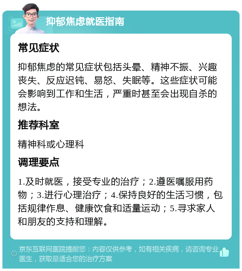 抑郁焦虑就医指南 常见症状 抑郁焦虑的常见症状包括头晕、精神不振、兴趣丧失、反应迟钝、易怒、失眠等。这些症状可能会影响到工作和生活，严重时甚至会出现自杀的想法。 推荐科室 精神科或心理科 调理要点 1.及时就医，接受专业的治疗；2.遵医嘱服用药物；3.进行心理治疗；4.保持良好的生活习惯，包括规律作息、健康饮食和适量运动；5.寻求家人和朋友的支持和理解。