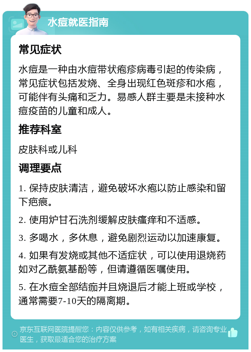 水痘就医指南 常见症状 水痘是一种由水痘带状疱疹病毒引起的传染病，常见症状包括发烧、全身出现红色斑疹和水疱，可能伴有头痛和乏力。易感人群主要是未接种水痘疫苗的儿童和成人。 推荐科室 皮肤科或儿科 调理要点 1. 保持皮肤清洁，避免破坏水疱以防止感染和留下疤痕。 2. 使用炉甘石洗剂缓解皮肤瘙痒和不适感。 3. 多喝水，多休息，避免剧烈运动以加速康复。 4. 如果有发烧或其他不适症状，可以使用退烧药如对乙酰氨基酚等，但请遵循医嘱使用。 5. 在水痘全部结痂并且烧退后才能上班或学校，通常需要7-10天的隔离期。