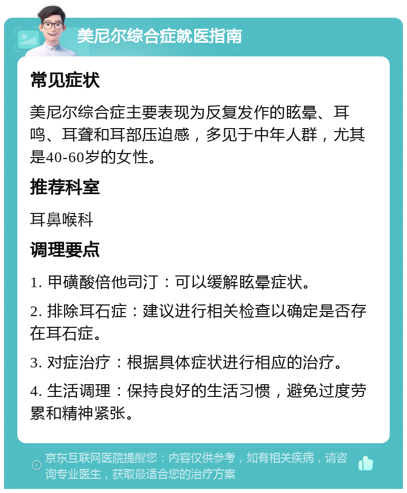 美尼尔综合症就医指南 常见症状 美尼尔综合症主要表现为反复发作的眩晕、耳鸣、耳聋和耳部压迫感，多见于中年人群，尤其是40-60岁的女性。 推荐科室 耳鼻喉科 调理要点 1. 甲磺酸倍他司汀：可以缓解眩晕症状。 2. 排除耳石症：建议进行相关检查以确定是否存在耳石症。 3. 对症治疗：根据具体症状进行相应的治疗。 4. 生活调理：保持良好的生活习惯，避免过度劳累和精神紧张。