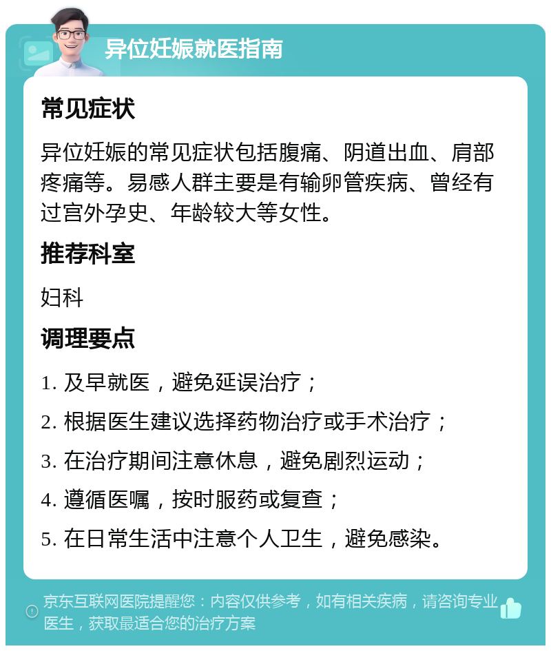 异位妊娠就医指南 常见症状 异位妊娠的常见症状包括腹痛、阴道出血、肩部疼痛等。易感人群主要是有输卵管疾病、曾经有过宫外孕史、年龄较大等女性。 推荐科室 妇科 调理要点 1. 及早就医，避免延误治疗； 2. 根据医生建议选择药物治疗或手术治疗； 3. 在治疗期间注意休息，避免剧烈运动； 4. 遵循医嘱，按时服药或复查； 5. 在日常生活中注意个人卫生，避免感染。