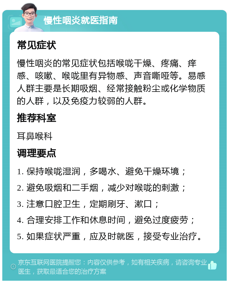 慢性咽炎就医指南 常见症状 慢性咽炎的常见症状包括喉咙干燥、疼痛、痒感、咳嗽、喉咙里有异物感、声音嘶哑等。易感人群主要是长期吸烟、经常接触粉尘或化学物质的人群，以及免疫力较弱的人群。 推荐科室 耳鼻喉科 调理要点 1. 保持喉咙湿润，多喝水、避免干燥环境； 2. 避免吸烟和二手烟，减少对喉咙的刺激； 3. 注意口腔卫生，定期刷牙、漱口； 4. 合理安排工作和休息时间，避免过度疲劳； 5. 如果症状严重，应及时就医，接受专业治疗。