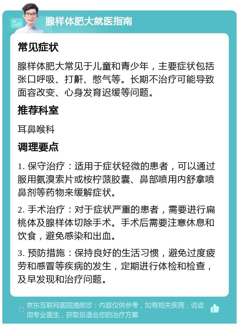 腺样体肥大就医指南 常见症状 腺样体肥大常见于儿童和青少年，主要症状包括张口呼吸、打鼾、憋气等。长期不治疗可能导致面容改变、心身发育迟缓等问题。 推荐科室 耳鼻喉科 调理要点 1. 保守治疗：适用于症状轻微的患者，可以通过服用氨溴索片或桉柠蒎胶囊、鼻部喷用内舒拿喷鼻剂等药物来缓解症状。 2. 手术治疗：对于症状严重的患者，需要进行扁桃体及腺样体切除手术。手术后需要注意休息和饮食，避免感染和出血。 3. 预防措施：保持良好的生活习惯，避免过度疲劳和感冒等疾病的发生，定期进行体检和检查，及早发现和治疗问题。