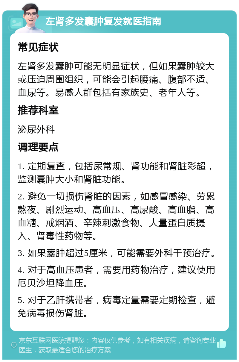 左肾多发囊肿复发就医指南 常见症状 左肾多发囊肿可能无明显症状，但如果囊肿较大或压迫周围组织，可能会引起腰痛、腹部不适、血尿等。易感人群包括有家族史、老年人等。 推荐科室 泌尿外科 调理要点 1. 定期复查，包括尿常规、肾功能和肾脏彩超，监测囊肿大小和肾脏功能。 2. 避免一切损伤肾脏的因素，如感冒感染、劳累熬夜、剧烈运动、高血压、高尿酸、高血脂、高血糖、戒烟酒、辛辣刺激食物、大量蛋白质摄入、肾毒性药物等。 3. 如果囊肿超过5厘米，可能需要外科干预治疗。 4. 对于高血压患者，需要用药物治疗，建议使用厄贝沙坦降血压。 5. 对于乙肝携带者，病毒定量需要定期检查，避免病毒损伤肾脏。